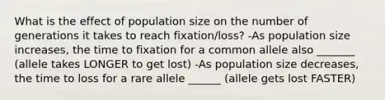 What is the effect of population size on the number of generations it takes to reach fixation/loss? -As population size increases, the time to fixation for a common allele also _______ (allele takes LONGER to get lost) -As population size decreases, the time to loss for a rare allele ______ (allele gets lost FASTER)