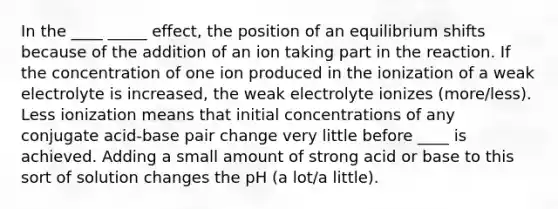 In the ____ _____ effect, the position of an equilibrium shifts because of the addition of an ion taking part in the reaction. If the concentration of one ion produced in the ionization of a weak electrolyte is increased, the weak electrolyte ionizes (more/less). Less ionization means that initial concentrations of any conjugate acid-base pair change very little before ____ is achieved. Adding a small amount of strong acid or base to this sort of solution changes the pH (a lot/a little).