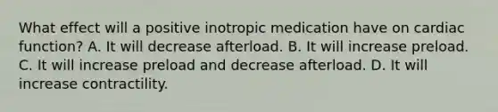 What effect will a positive inotropic medication have on cardiac function? A. It will decrease afterload. B. It will increase preload. C. It will increase preload and decrease afterload. D. It will increase contractility.