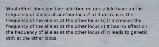 What effect does positive selection on one allele have on the frequency of alleles at another locus? a) It decreases the frequency of the alleles at the other locus b) It increases the frequency of the alleles at the other locus c) It has no effect on the frequency of alleles at the other locus d) It leads to genetic drift at the other locus