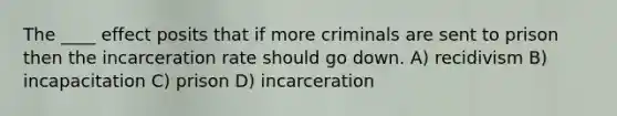 The ____ effect posits that if more criminals are sent to prison then the incarceration rate should go down. A) recidivism B) incapacitation C) prison D) incarceration