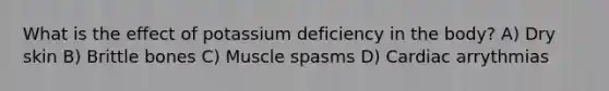 What is the effect of potassium deficiency in the body? A) Dry skin B) Brittle bones C) Muscle spasms D) Cardiac arrythmias