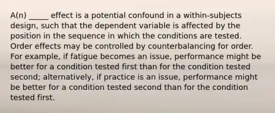 A(n) _____ effect is a potential confound in a within-subjects design, such that the dependent variable is affected by the position in the sequence in which the conditions are tested. Order effects may be controlled by counterbalancing for order. For example, if fatigue becomes an issue, performance might be better for a condition tested first than for the condition tested second; alternatively, if practice is an issue, performance might be better for a condition tested second than for the condition tested first.