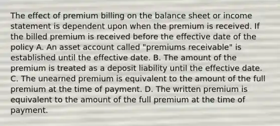 The effect of premium billing on the balance sheet or income statement is dependent upon when the premium is received. If the billed premium is received before the effective date of the policy A. An asset account called "premiums receivable" is established until the effective date. B. The amount of the premium is treated as a deposit liability until the effective date. C. The unearned premium is equivalent to the amount of the full premium at the time of payment. D. The written premium is equivalent to the amount of the full premium at the time of payment.