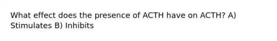 What effect does the presence of ACTH have on ACTH? A) Stimulates B) Inhibits