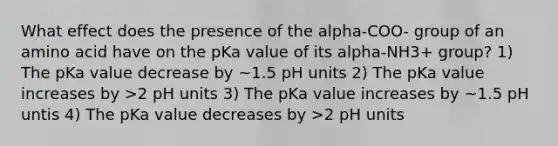 What effect does the presence of the alpha-COO- group of an amino acid have on the pKa value of its alpha-NH3+ group? 1) The pKa value decrease by ~1.5 pH units 2) The pKa value increases by >2 pH units 3) The pKa value increases by ~1.5 pH untis 4) The pKa value decreases by >2 pH units