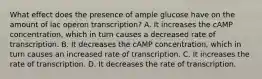 What effect does the presence of ample glucose have on the amount of lac operon transcription? A. It increases the cAMP concentration, which in turn causes a decreased rate of transcription. B. It decreases the cAMP concentration, which in turn causes an increased rate of transcription. C. It increases the rate of transcription. D. It decreases the rate of transcription.