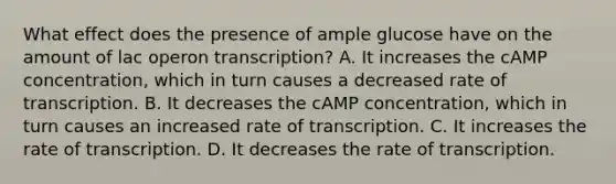 What effect does the presence of ample glucose have on the amount of lac operon transcription? A. It increases the cAMP concentration, which in turn causes a decreased rate of transcription. B. It decreases the cAMP concentration, which in turn causes an increased rate of transcription. C. It increases the rate of transcription. D. It decreases the rate of transcription.