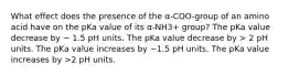 What effect does the presence of the α-COO-group of an amino acid have on the pKa value of its α-NH3+ group? The pKa value decrease by ~ 1.5 pH units. The pKa value decrease by > 2 pH units. The pKa value increases by ~1.5 pH units. The pKa value increases by >2 pH units.