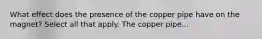 What effect does the presence of the copper pipe have on the magnet? Select all that apply. The copper pipe...