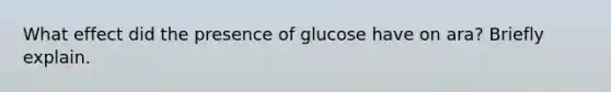 What effect did the presence of glucose have on ara? Briefly explain.