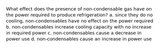 What effect does the presence of non-condensable gas have on the power required to produce refrigeration? a. since they do no cooling, non-condensables have no effect on the power required b. non-condensables increase cooling capacity with no increase in required power c. non-condensables cause a decrease in power use d. non-condensables cause an increase in power use