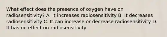 What effect does the presence of oxygen have on radiosensitivity? A. It increases radiosensitivity B. It decreases radiosensitivity C. It can increase or decrease radiosensitivity D. It has no effect on radiosensitivity