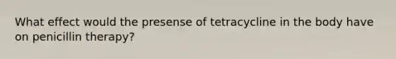 What effect would the presense of tetracycline in the body have on penicillin therapy?