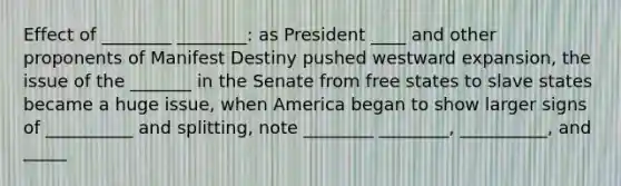 Effect of ________ ________: as President ____ and other proponents of Manifest Destiny pushed westward expansion, the issue of the _______ in the Senate from free states to slave states became a huge issue, when America began to show larger signs of __________ and splitting, note ________ ________, __________, and _____