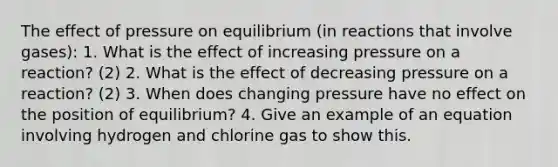 The effect of pressure on equilibrium (in reactions that involve gases): 1. What is the effect of increasing pressure on a reaction? (2) 2. What is the effect of decreasing pressure on a reaction? (2) 3. When does changing pressure have no effect on the position of equilibrium? 4. Give an example of an equation involving hydrogen and chlorine gas to show this.