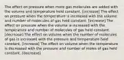 The effect on pressure when more gas molecules are added with the volume and temperature held constant. [increase] The effect on pressure when the temperature is increased with the volume and number of molecules of gas held constant. [increase] The effect on pressure when the volume is increased with the temperature and number of molecules of gas held constant. [decrease] The effect on volume when the number of molecules of gas is increased with the pressure and temperature held constant. [increase] The effect on volume when the temperature is decreased with the pressure and number of moles of gas held constant. [decrease]