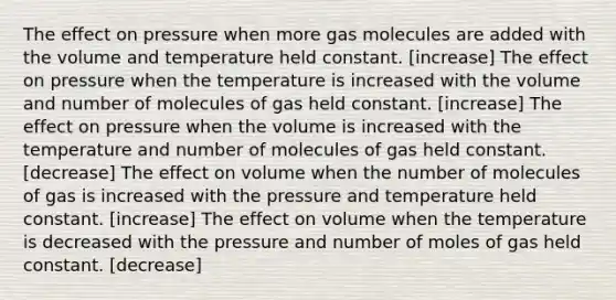 The effect on pressure when more gas molecules are added with the volume and temperature held constant. [increase] The effect on pressure when the temperature is increased with the volume and number of molecules of gas held constant. [increase] The effect on pressure when the volume is increased with the temperature and number of molecules of gas held constant. [decrease] The effect on volume when the number of molecules of gas is increased with the pressure and temperature held constant. [increase] The effect on volume when the temperature is decreased with the pressure and number of moles of gas held constant. [decrease]