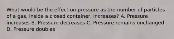 What would be the effect on pressure as the number of particles of a gas, inside a closed container, increases? A. Pressure increases B. Pressure decreases C. Pressure remains unchanged D. Pressure doubles