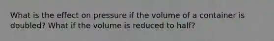 What is the effect on pressure if the volume of a container is doubled? What if the volume is reduced to half?