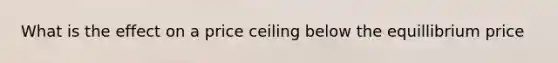What is the effect on a price ceiling below the equillibrium price