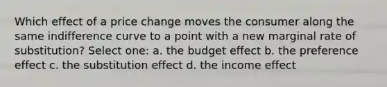 Which effect of a price change moves the consumer along the same indifference curve to a point with a new marginal rate of substitution? Select one: a. the budget effect b. the preference effect c. the substitution effect d. the income effect