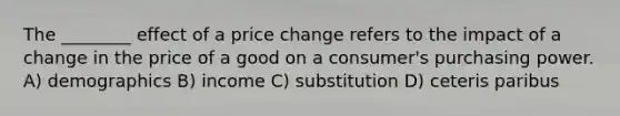 The ________ effect of a price change refers to the impact of a change in the price of a good on a consumer's purchasing power. A) demographics B) income C) substitution D) ceteris paribus