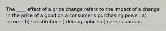 The ____ effect of a price change refers to the impact of a change in the price of a good on a consumer's purchasing power. a) income b) substitution c) demographics d) ceteris paribus