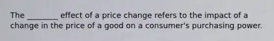 The ________ effect of a price change refers to the impact of a change in the price of a good on a consumer's purchasing power.