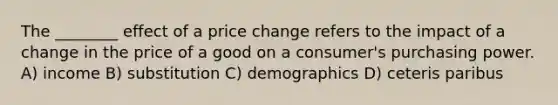 The ________ effect of a price change refers to the impact of a change in the price of a good on a consumer's purchasing power. A) income B) substitution C) demographics D) ceteris paribus