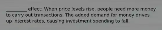 _________ effect: When price levels rise, people need more money to carry out transactions. The added demand for money drives up interest rates, causing investment spending to fall.