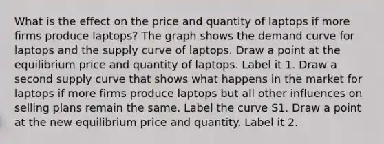 What is the effect on the price and quantity of laptops if more firms produce laptops​? The graph shows the demand curve for laptops and the supply curve of laptops. Draw a point at the equilibrium price and quantity of laptops. Label it 1. Draw a second supply curve that shows what happens in the market for laptops if more firms produce laptops but all other influences on selling plans remain the same. Label the curve S1. Draw a point at the new equilibrium price and quantity. Label it 2.