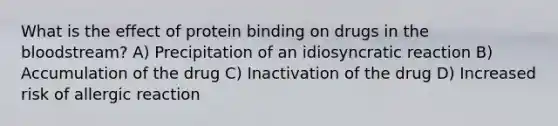 What is the effect of protein binding on drugs in the bloodstream? A) Precipitation of an idiosyncratic reaction B) Accumulation of the drug C) Inactivation of the drug D) Increased risk of allergic reaction