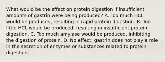 What would be the effect on protein digestion if insufficient amounts of gastrin were being produced? A. Too much HCL would be produced, resulting in rapid protein digestion. B. Too little HCL would be produced, resulting in insufficient protein digestion. C. Too much amylase would be produced, inhibiting the digestion of protein. D. No effect; gastrin does not play a role in the secretion of enzymes or substances related to protein digestion.