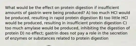 What would be the effect on protein digestion if insufficient amounts of gastrin were being produced? A) too much HCl would be produced, resulting in rapid protein digestion B) too little HCl would be produced, resulting in insufficient protein digestion C) too much amylase would be produced, inhibiting the digestion of protein D) no effect; gastrin does not pay a role in the secretion of enzymes or substances related to protein digestion