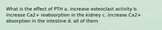 What is the effect of PTH a. increase osteoclast activity b. increase Ca2+ reabsorption in the kidney c. increase Ca2+ absorption in the intestine d. all of them