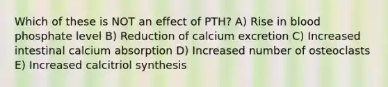 Which of these is NOT an effect of PTH? A) Rise in blood phosphate level B) Reduction of calcium excretion C) Increased intestinal calcium absorption D) Increased number of osteoclasts E) Increased calcitriol synthesis