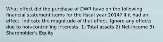 What effect did the purchase of DWR have on the following financial statement items for the fiscal year 2014? If it had an effect, indicate the magnitude of that effect. Ignore any effects due to non-controlling interests. 1) Total assets 2) Net income 3) Shareholder's Equity