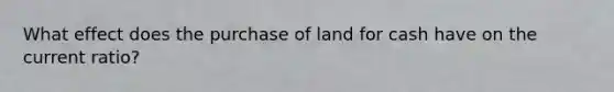 What effect does the purchase of land for cash have on the current ratio?