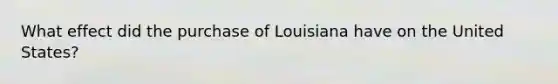 What effect did the purchase of Louisiana have on the United States?