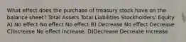 What effect does the purchase of treasury stock have on the balance sheet? Total Assets Total Liabilities Stockholders' Equity A) No effect No effect No effect B) Decrease No effect Decrease C)Increase No effect Increase. D)Decrease Decrease Increase