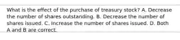 What is the effect of the purchase of treasury stock? A. Decrease the number of shares outstanding. B. Decrease the number of shares issued. C. Increase the number of shares issued. D. Both A and B are correct.