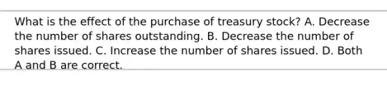 What is the effect of the purchase of treasury stock? A. Decrease the number of shares outstanding. B. Decrease the number of shares issued. C. Increase the number of shares issued. D. Both A and B are correct.