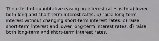 The effect of quantitative easing on interest rates is to a) lower both long and short-term interest rates. b) raise long-term interest without changing short-term interest rates. c) raise short-term interest and lower long-term interest rates. d) raise both long-term and short-term interest rates.