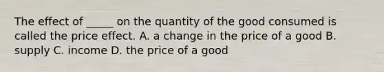 The effect of​ _____ on the quantity of the good consumed is called the price effect. A. a change in the price of a good B. supply C. income D. the price of a good