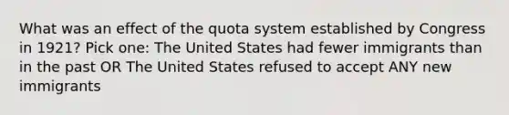 What was an effect of the quota system established by Congress in 1921? Pick one: The United States had fewer immigrants than in the past OR The United States refused to accept ANY new immigrants