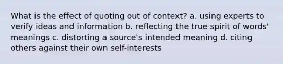 What is the effect of quoting out of context? a. using experts to verify ideas and information b. reflecting the true spirit of words' meanings c. distorting a source's intended meaning d. citing others against their own self-interests