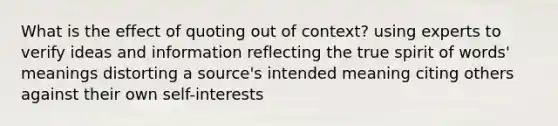 What is the effect of quoting out of context? using experts to verify ideas and information reflecting the true spirit of words' meanings distorting a source's intended meaning citing others against their own self-interests