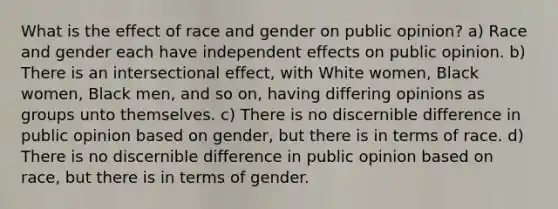 What is the effect of race and gender on public opinion? a) Race and gender each have independent effects on public opinion. b) There is an intersectional effect, with White women, Black women, Black men, and so on, having differing opinions as groups unto themselves. c) There is no discernible difference in public opinion based on gender, but there is in terms of race. d) There is no discernible difference in public opinion based on race, but there is in terms of gender.