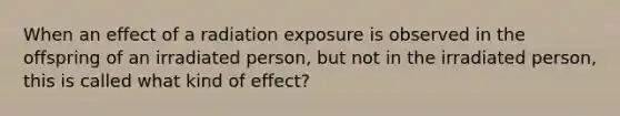 When an effect of a radiation exposure is observed in the offspring of an irradiated person, but not in the irradiated person, this is called what kind of effect?